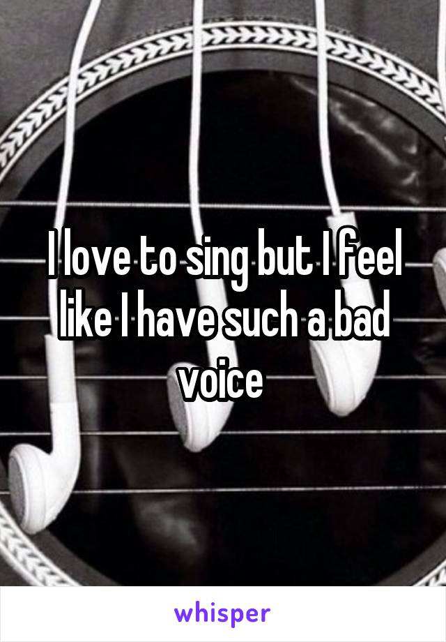 I love to sing but I feel like I have such a bad voice 