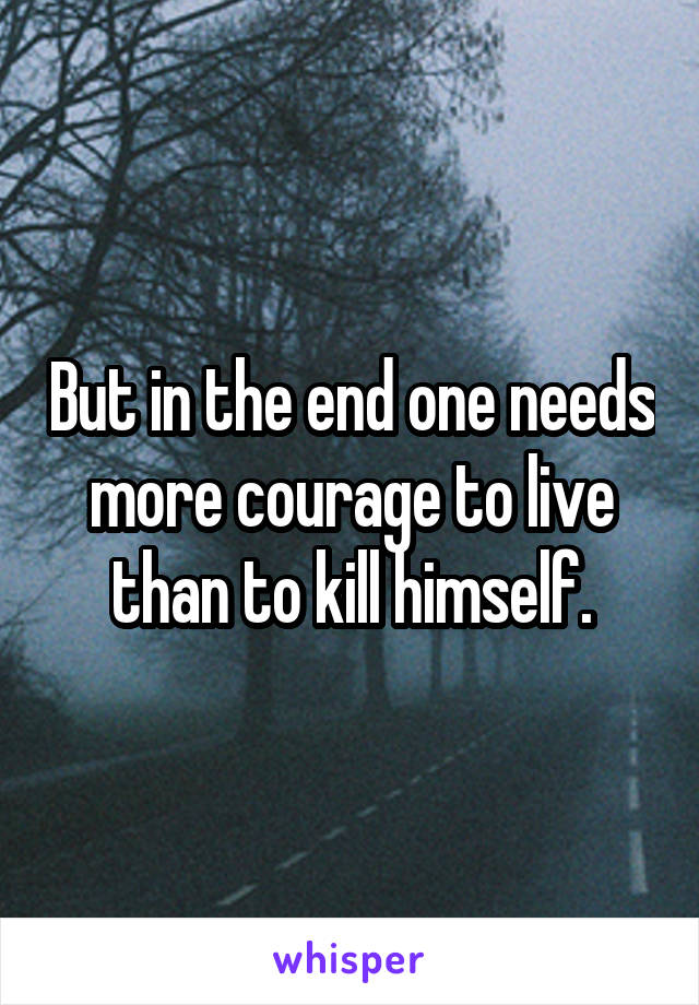 But in the end one needs more courage to live than to kill himself.