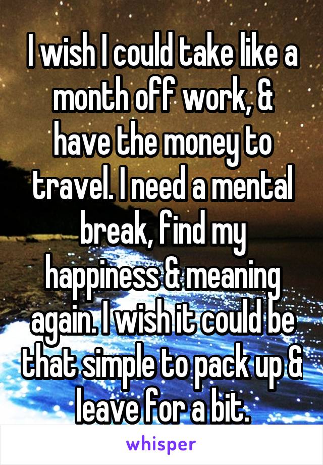 I wish I could take like a month off work, & have the money to travel. I need a mental break, find my happiness & meaning again. I wish it could be that simple to pack up & leave for a bit.