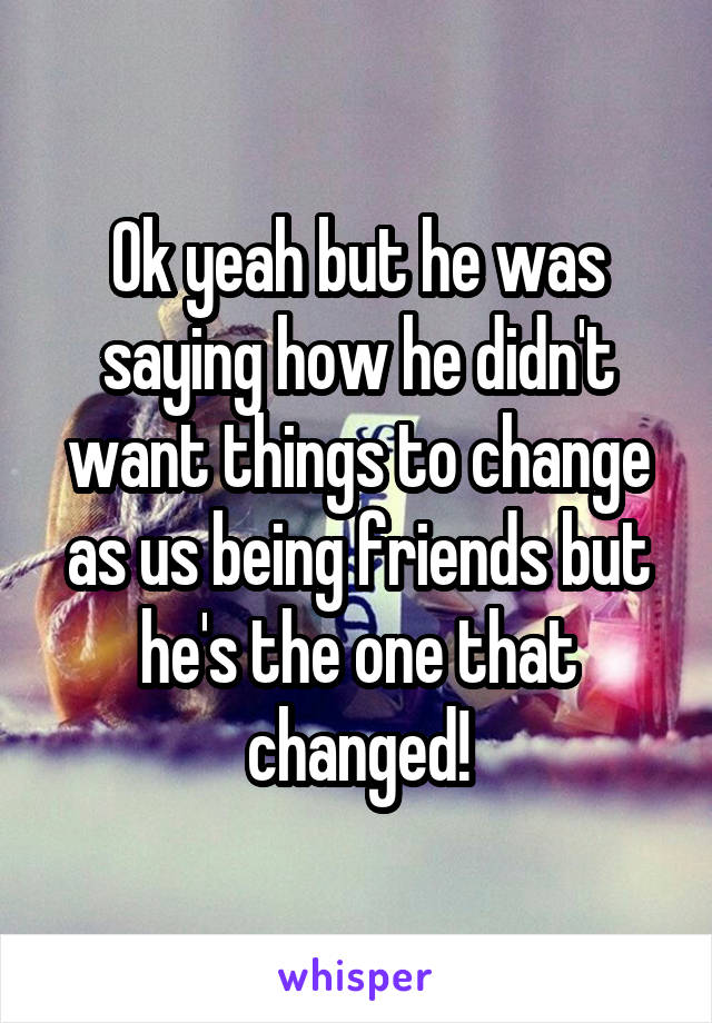 Ok yeah but he was saying how he didn't want things to change as us being friends but he's the one that changed!