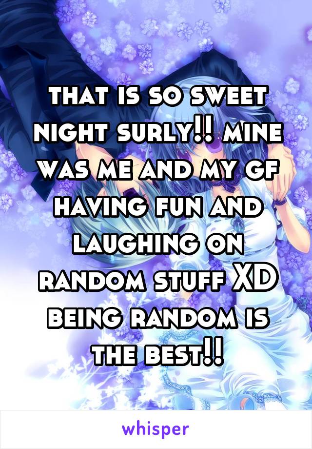 that is so sweet night surly!! mine was me and my gf having fun and laughing on random stuff XD being random is the best!!