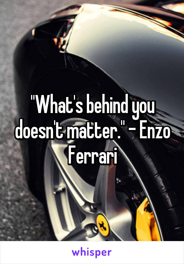 "What's behind you doesn't matter." - Enzo Ferrari