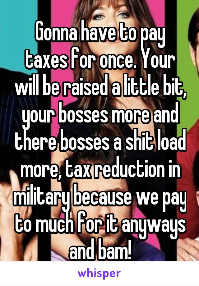 Gonna have to pay taxes for once. Your will be raised a little bit, your bosses more and there bosses a shit load more, tax reduction in military because we pay to much for it anyways and bam!