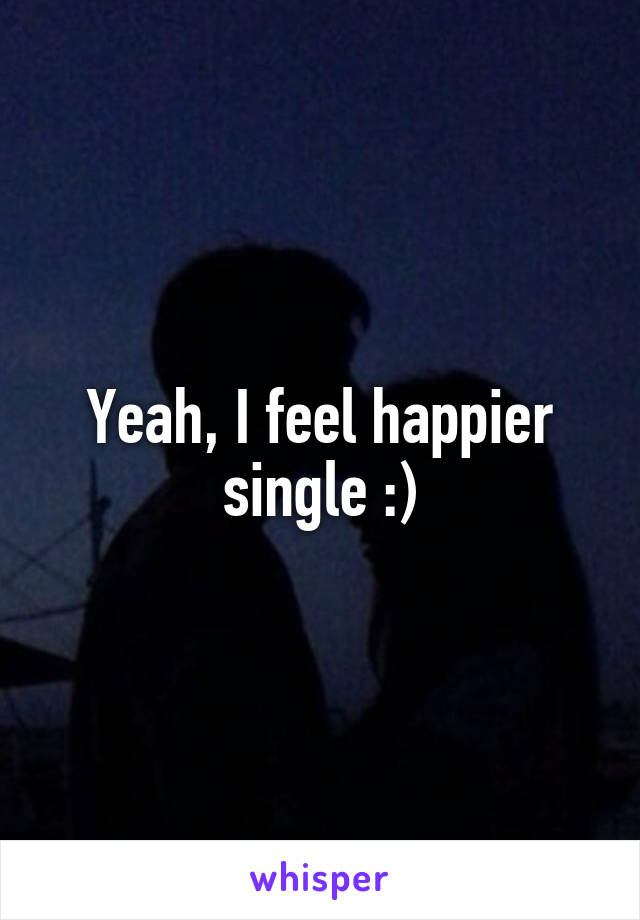Yeah, I feel happier single :)