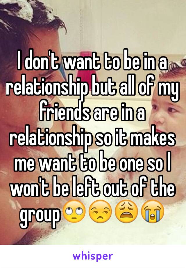 I don't want to be in a relationship but all of my friends are in a relationship so it makes me want to be one so I won't be left out of the group🙄😒😩😭