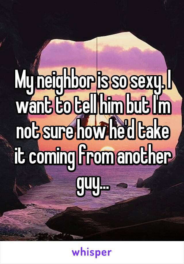 My neighbor is so sexy. I want to tell him but I'm not sure how he'd take it coming from another guy...