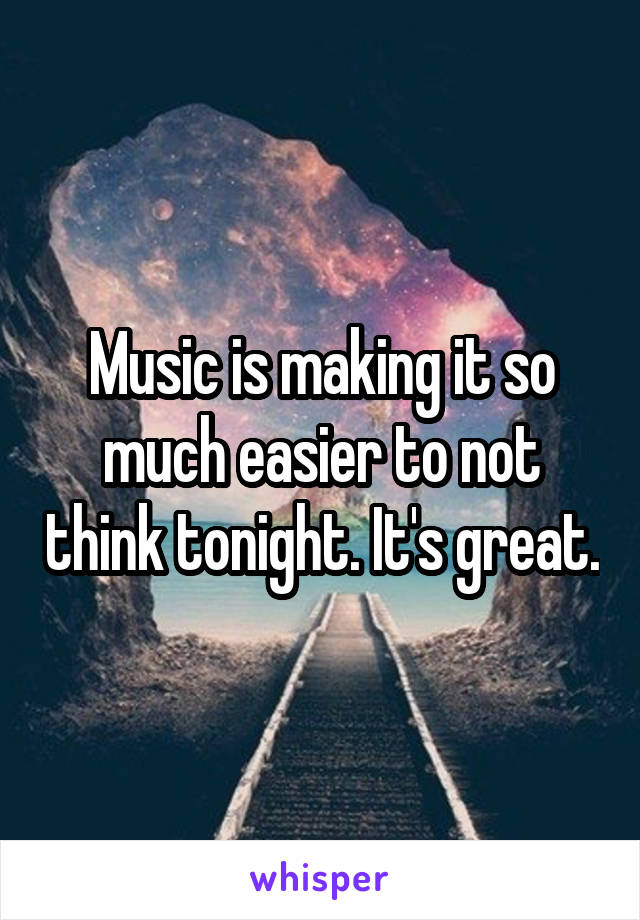 Music is making it so much easier to not think tonight. It's great.