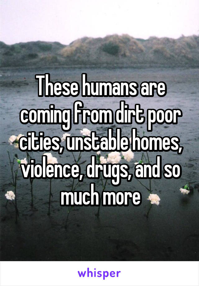 These humans are coming from dirt poor cities, unstable homes, violence, drugs, and so much more