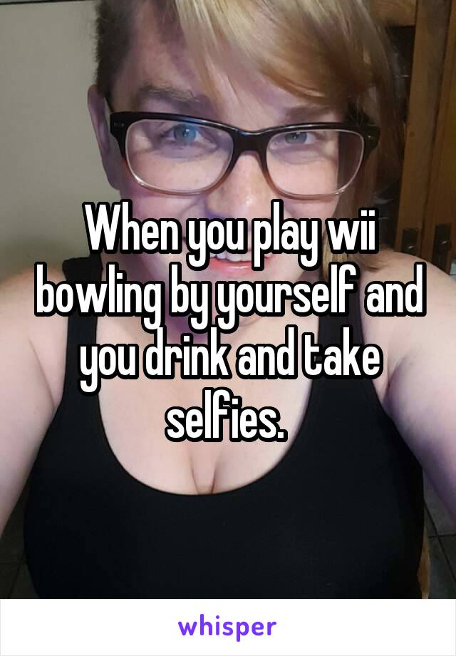 When you play wii bowling by yourself and you drink and take selfies. 