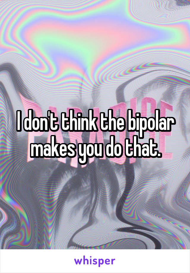 I don't think the bipolar makes you do that.