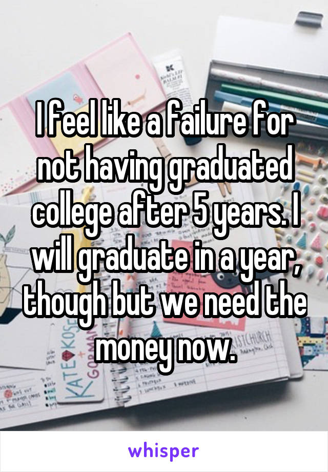 I feel like a failure for not having graduated college after 5 years. I will graduate in a year, though but we need the money now.