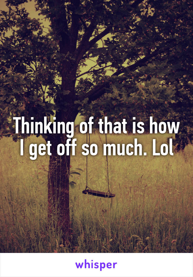 Thinking of that is how I get off so much. Lol