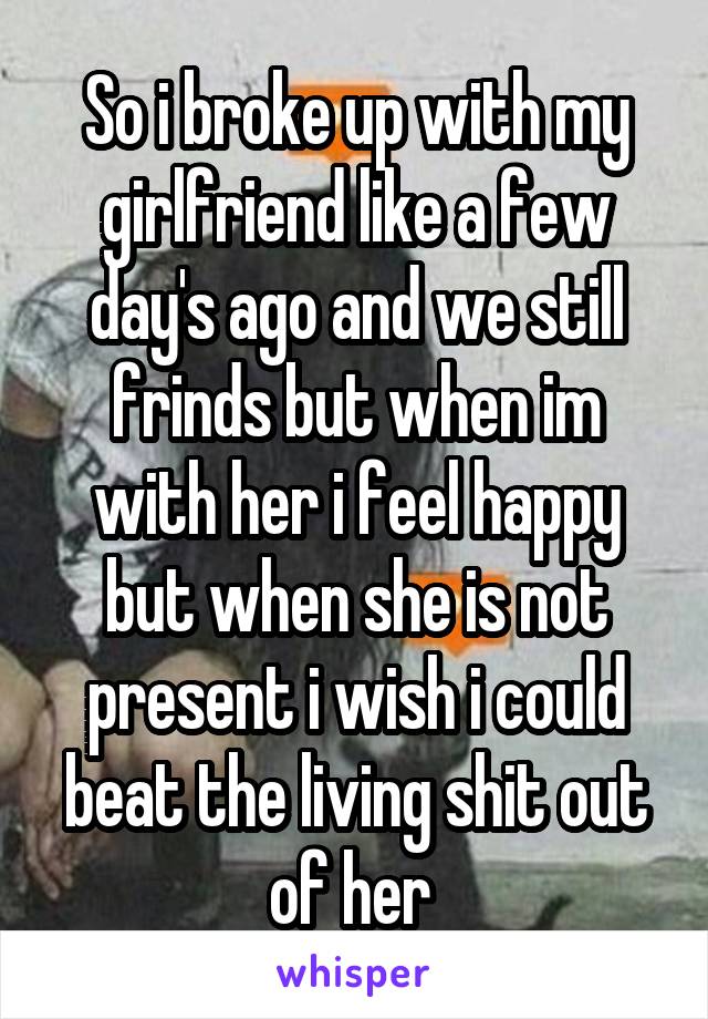 So i broke up with my girlfriend like a few day's ago and we still frinds but when im with her i feel happy but when she is not present i wish i could beat the living shit out of her 