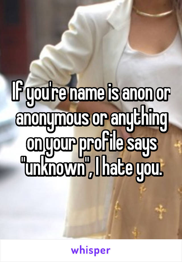 If you're name is anon or anonymous or anything on your profile says "unknown", I hate you.