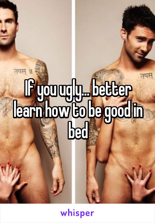 If you ugly... better learn how to be good in bed