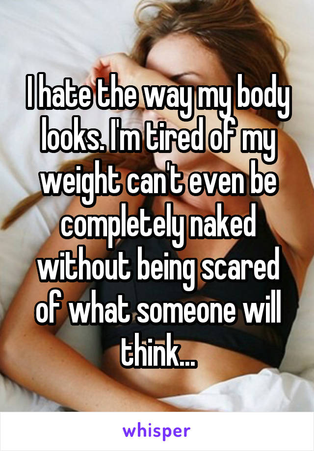 I hate the way my body looks. I'm tired of my weight can't even be completely naked without being scared of what someone will think...