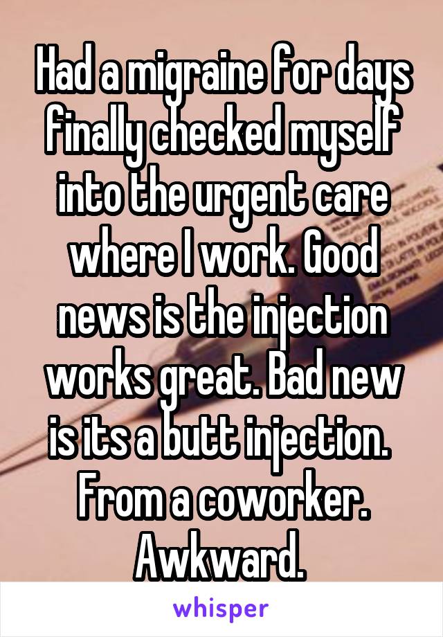Had a migraine for days finally checked myself into the urgent care where I work. Good news is the injection works great. Bad new is its a butt injection.  From a coworker. Awkward. 