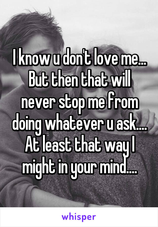 I know u don't love me...
But then that will never stop me from doing whatever u ask....
At least that way I might in your mind....