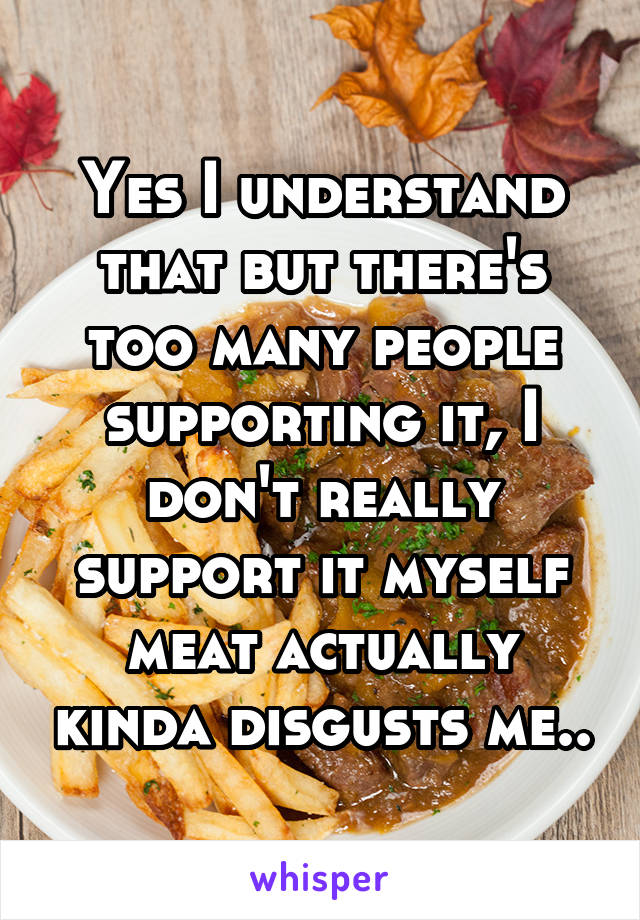 Yes I understand that but there's too many people supporting it, I don't really support it myself meat actually kinda disgusts me..