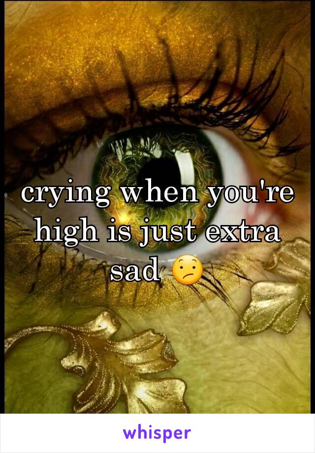 crying when you're  high is just extra sad 😕