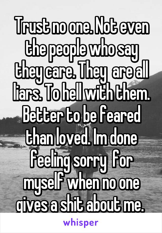 Trust no one. Not even the people who say they care. They  are all liars. To hell with them. Better to be feared than loved. Im done feeling sorry  for myself when no one gives a shit about me. 