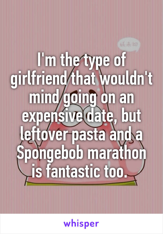 I'm the type of girlfriend that wouldn't mind going on an expensive date, but leftover pasta and a Spongebob marathon is fantastic too. 