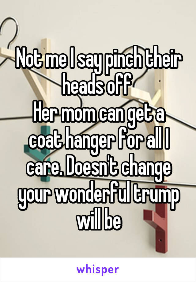 Not me I say pinch their heads off 
Her mom can get a coat hanger for all I care. Doesn't change your wonderful trump will be