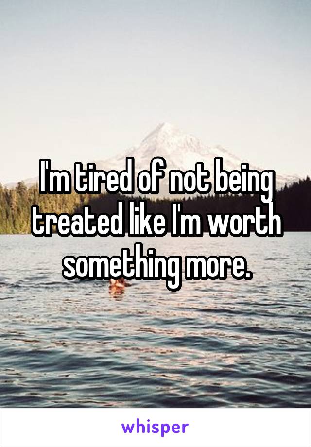 I'm tired of not being treated like I'm worth something more.