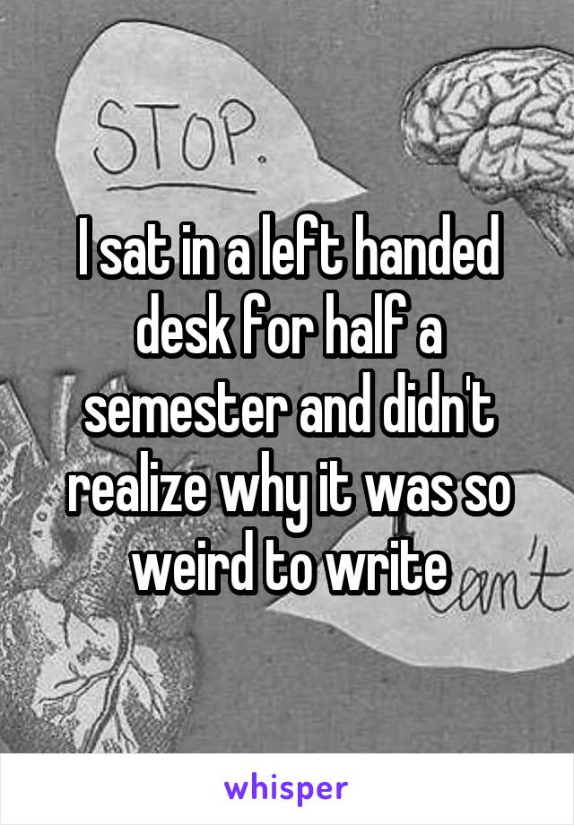 I sat in a left handed desk for half a semester and didn't realize why it was so weird to write