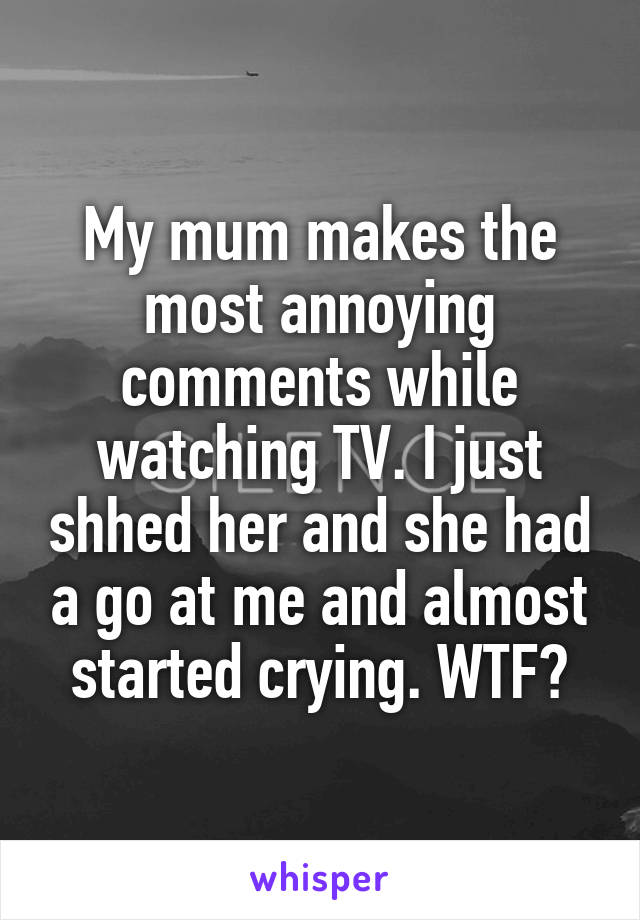 My mum makes the most annoying comments while watching TV. I just shhed her and she had a go at me and almost started crying. WTF?