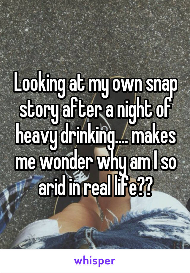 Looking at my own snap story after a night of heavy drinking.... makes me wonder why am I so arid in real life??