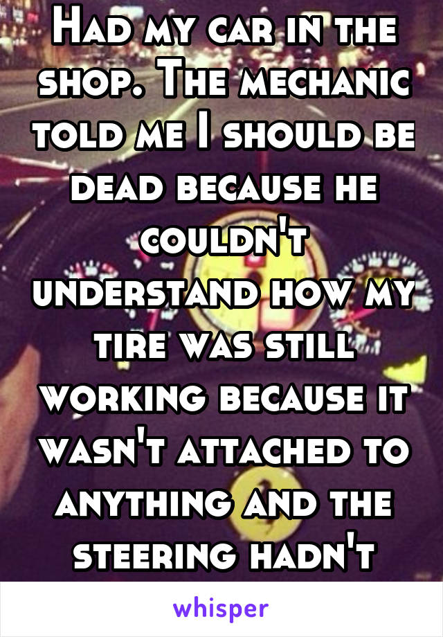 Had my car in the shop. The mechanic told me I should be dead because he couldn't understand how my tire was still working because it wasn't attached to anything and the steering hadn't given out 