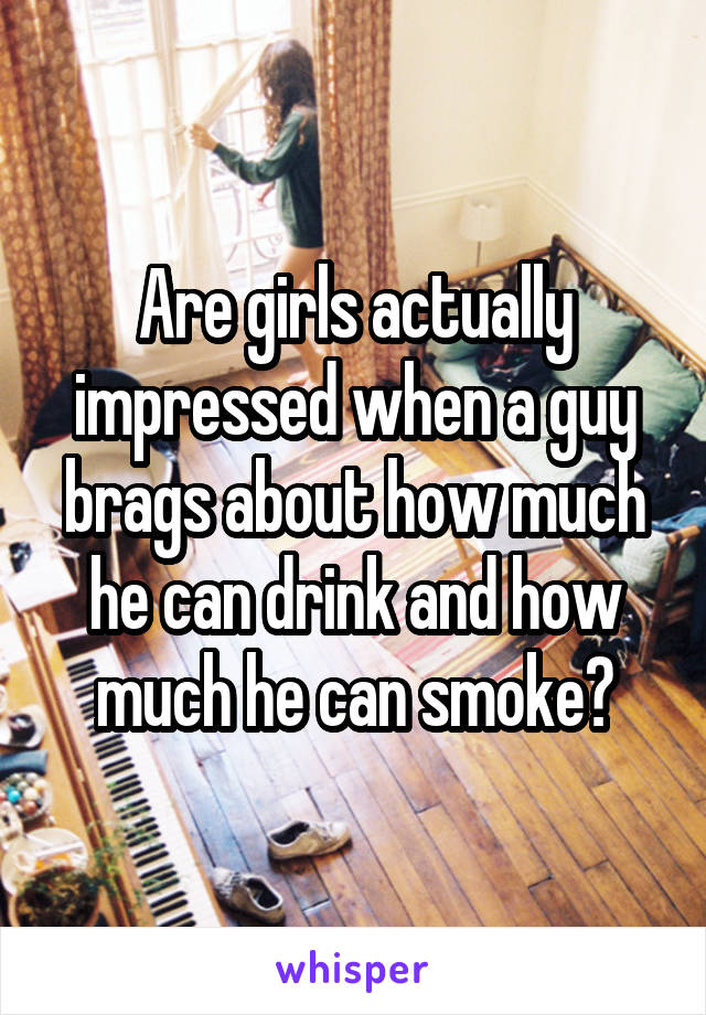 Are girls actually impressed when a guy brags about how much he can drink and how much he can smoke?