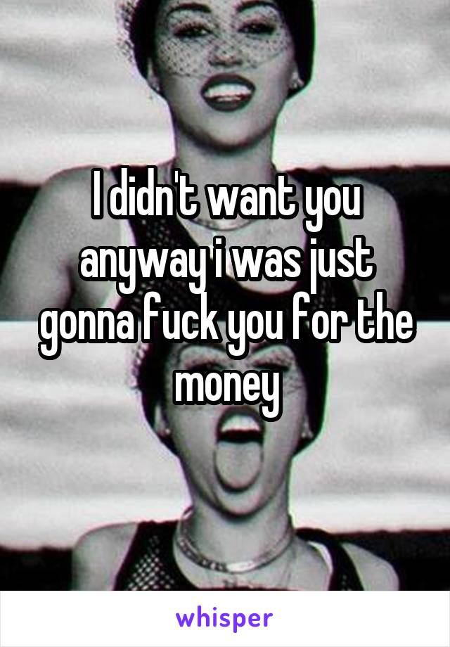 I didn't want you anyway i was just gonna fuck you for the money
