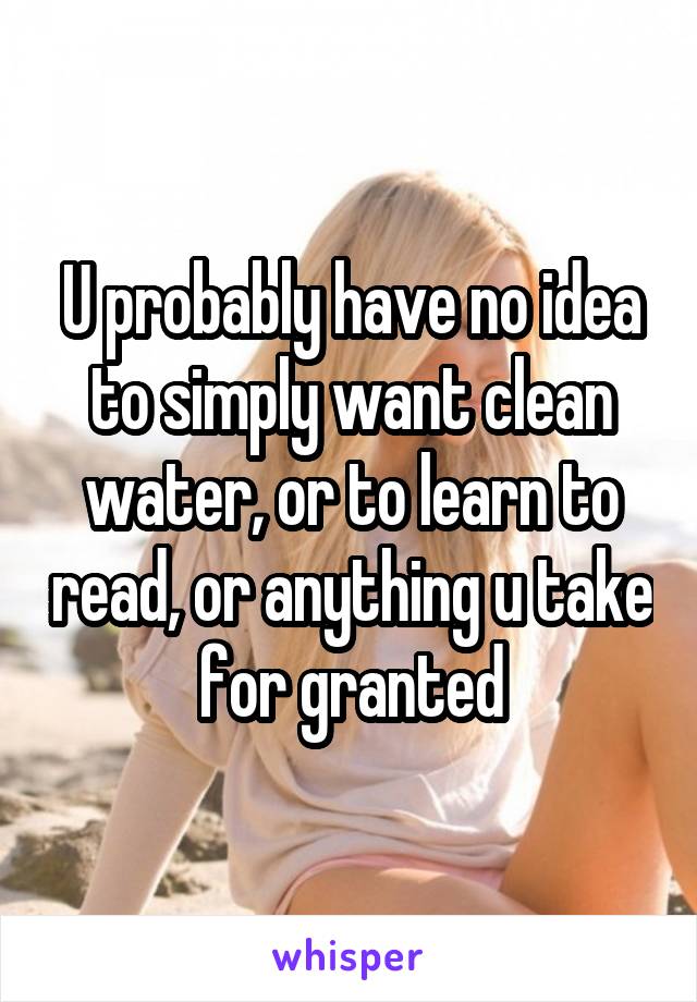 U probably have no idea to simply want clean water, or to learn to read, or anything u take for granted