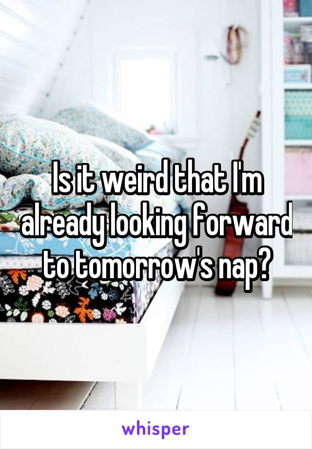 Is it weird that I'm already looking forward to tomorrow's nap?