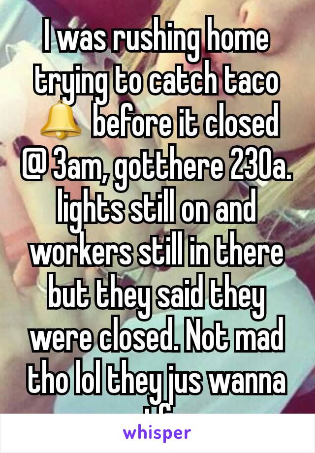 I was rushing home trying to catch taco 🔔 before it closed @ 3am, gotthere 230a. lights still on and workers still in there but they said they were closed. Not mad tho lol they jus wanna gtfo