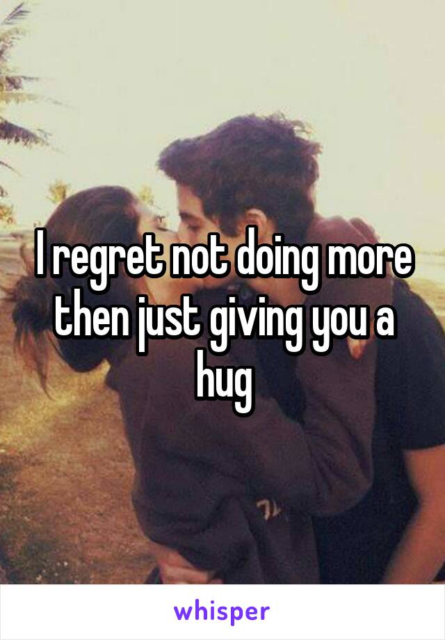 I regret not doing more then just giving you a hug