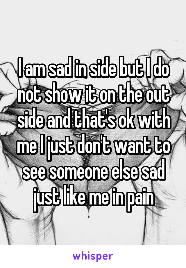 I am sad in side but I do not show it on the out side and that's ok with me I just don't want to see someone else sad just like me in pain