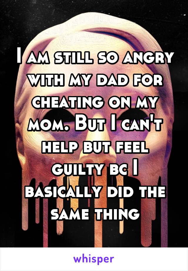 I am still so angry with my dad for cheating on my mom. But I can't help but feel guilty bc I basically did the same thing