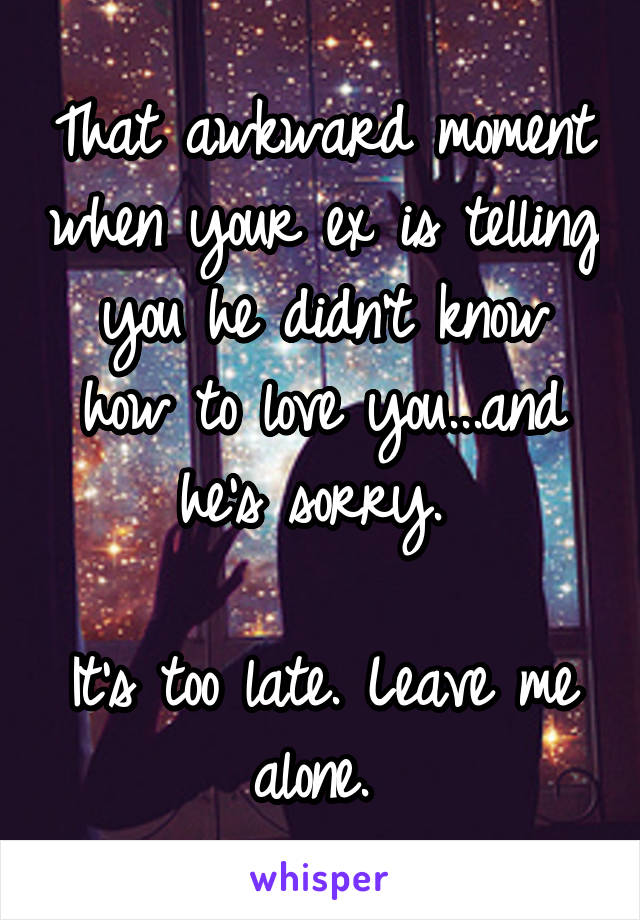 That awkward moment when your ex is telling you he didn't know how to love you...and he's sorry. 

It's too late. Leave me alone. 