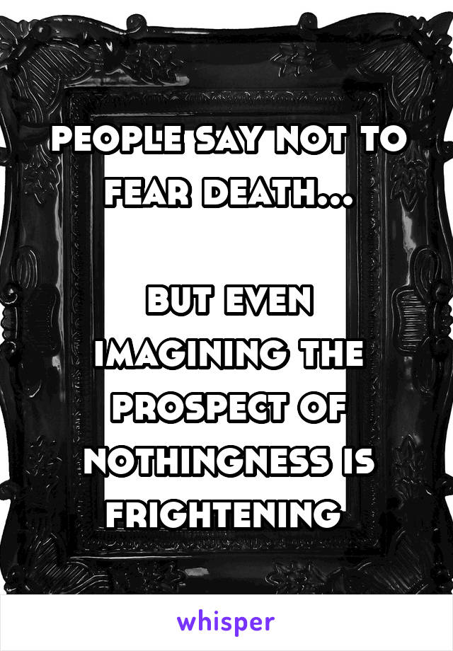 people say not to fear death...

but even imagining the prospect of nothingness is frightening 