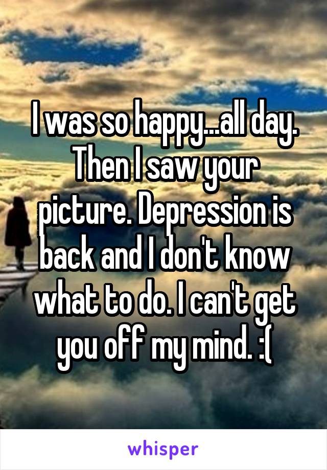 I was so happy...all day. Then I saw your picture. Depression is back and I don't know what to do. I can't get you off my mind. :(