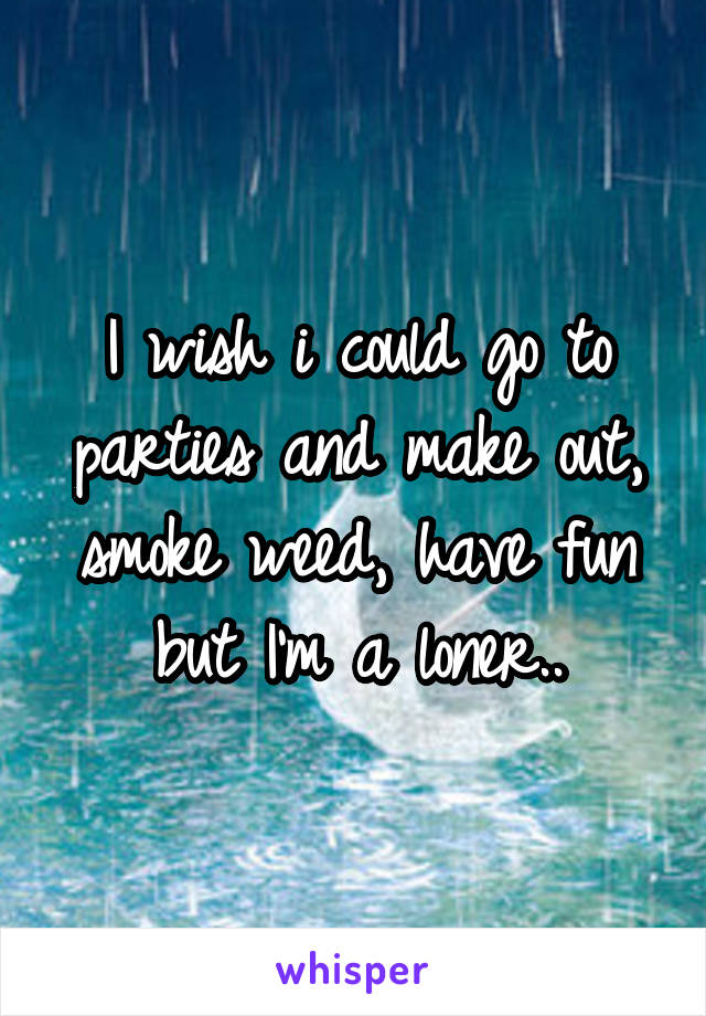 I wish i could go to parties and make out, smoke weed, have fun but I'm a loner..