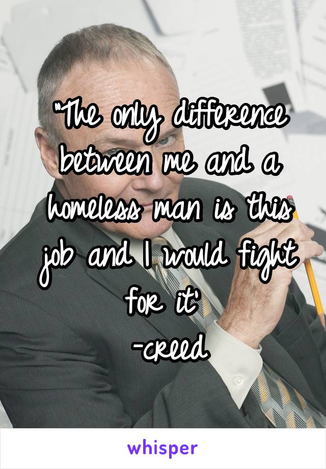 "The only difference between me and a homeless man is this job and I would fight for it' 
-creed