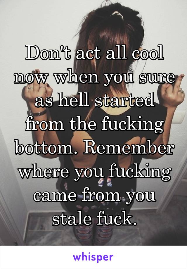 Don't act all cool now when you sure as hell started from the fucking bottom. Remember where you fucking came from you stale fuck.