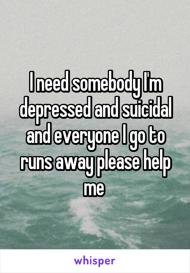 I need somebody I'm depressed and suicidal and everyone I go to runs away please help me 