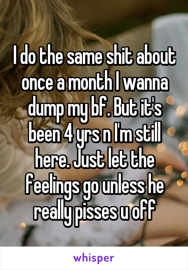 I do the same shit about once a month I wanna dump my bf. But it's been 4 yrs n I'm still here. Just let the feelings go unless he really pisses u off