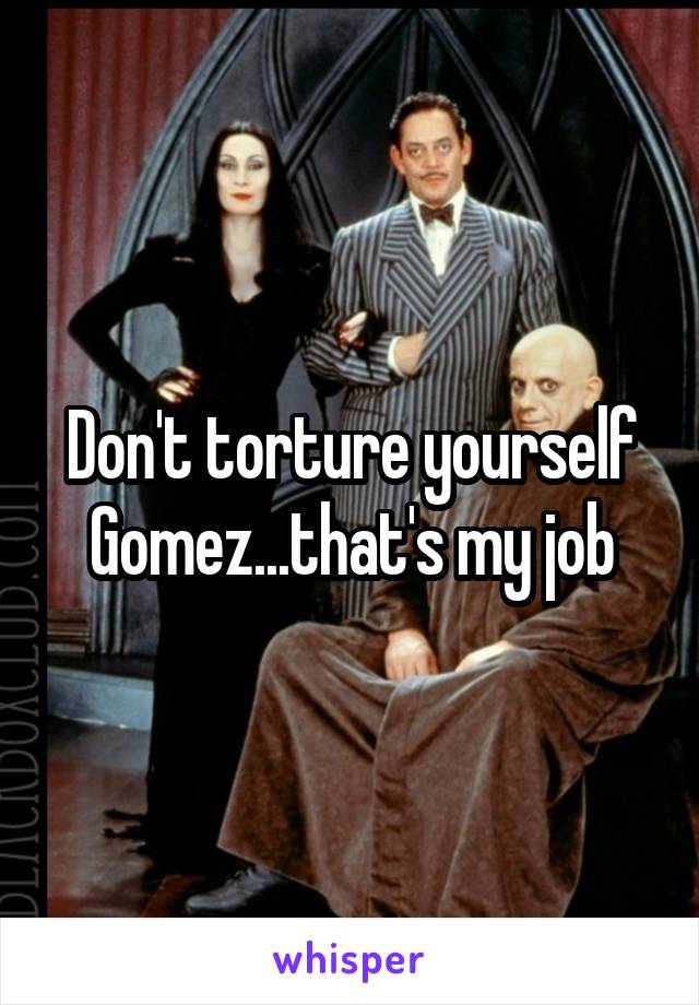 Don't torture yourself Gomez...that's my job