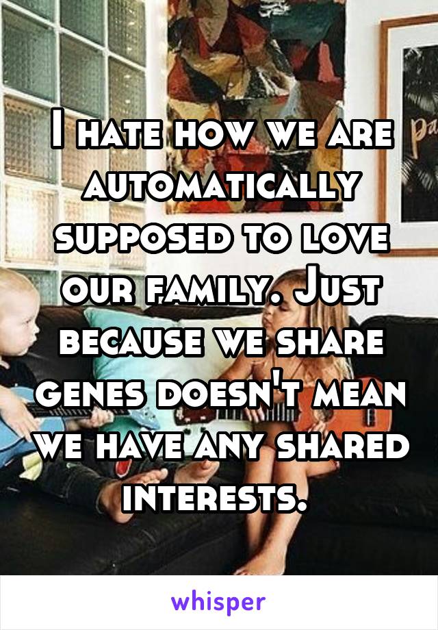 I hate how we are automatically supposed to love our family. Just because we share genes doesn't mean we have any shared interests. 